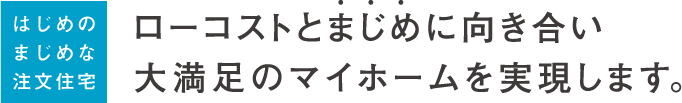 ローコストとまじめに向き合い大満足のマイホームを実現します。
