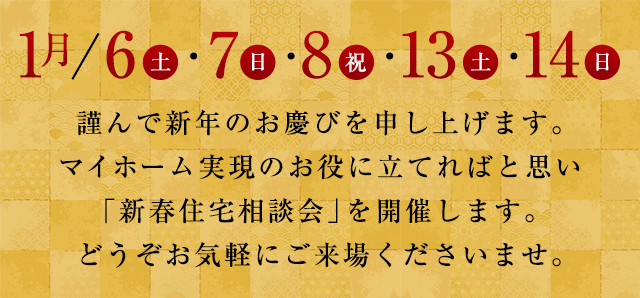 1月/6（土）・7（日）・8（祝）・13（土）・14（日）謹んで新年のお慶びを申し上げます。マイホーム実現のお役に立てればと思い「新春住宅相談会」を開催します。どうぞお気軽にご来場くださいませ。